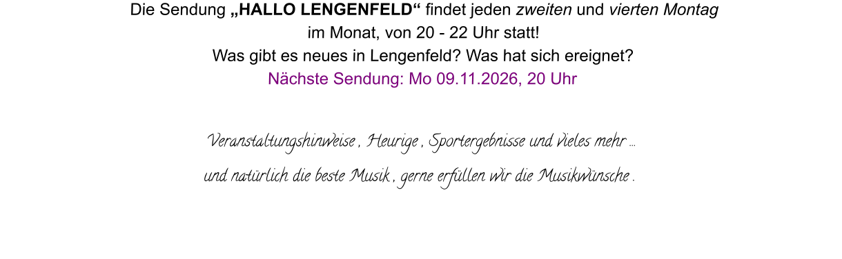 Die Sendung „HALLO LENGENFELD“ findet jeden zweiten und vierten Montag  im Monat, von 20 - 22 Uhr statt! Was gibt es neues in Lengenfeld? Was hat sich ereignet? Nächste Sendung: Mo 09.11.2026, 20 Uhr  Veranstaltungshinweise , Heurige , Sportergebnisse und vieles mehr … und natürlich die beste Musik , gerne erfüllen wir die Musikwünsche .